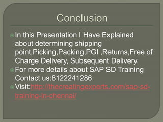 In this Presentation I Have Explained
about determining shipping
point,Picking,Packing,PGI ,Returns,Free of
Charge Delivery, Subsequent Delivery.
For more details about SAP SD Training
Contact us:8122241286
Visit:http://thecreatingexperts.com/sap-sd-
training-in-chennai/
 