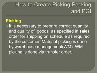 Picking
It is necessary to prepare correct quantity
and quality of goods as specified in sales
order for shipping on schedule as required
by the customer. Material picking is done
by warehouse management(WM). WM
picking is done via transfer order.
 