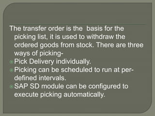 The transfer order is the basis for the
picking list, it is used to withdraw the
ordered goods from stock. There are three
ways of picking-
Pick Delivery individually.
Picking can be scheduled to run at per-
defined intervals.
SAP SD module can be configured to
execute picking automatically.
 