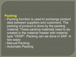 Packing
 Packing function is used to exchange product
data between suppliers and customers. The
packing of product is done by the packing
material. These packing materials need to be
created in the material master with material
type “VERP”. Packing can we done in SAP in
two ways-
 Manual Packing
 Automatic Packing
 