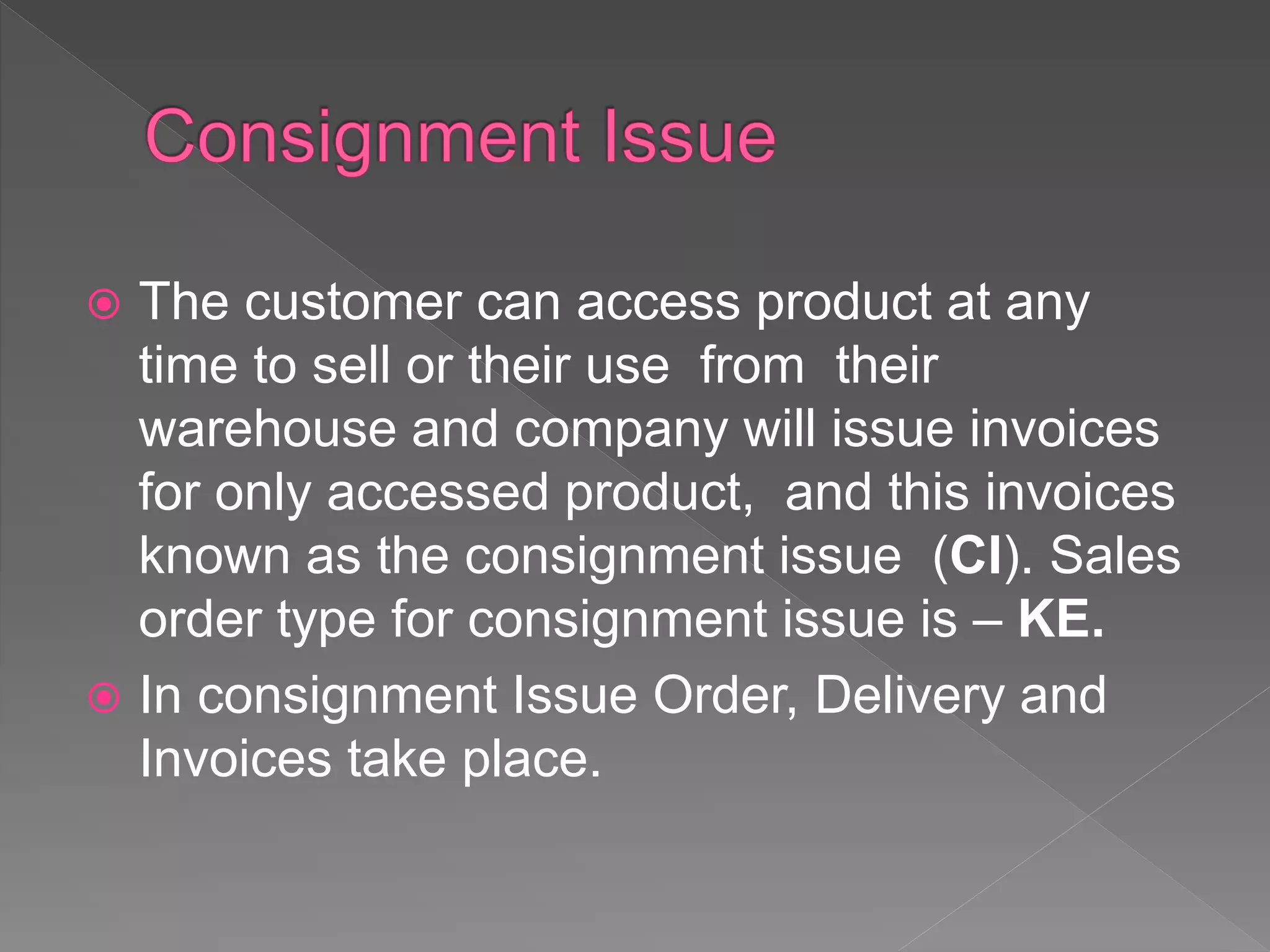  The customer can access product at any
time to sell or their use from their
warehouse and company will issue invoices
for only accessed product, and this invoices
known as the consignment issue (CI). Sales
order type for consignment issue is – KE.
 In consignment Issue Order, Delivery and
Invoices take place.
 