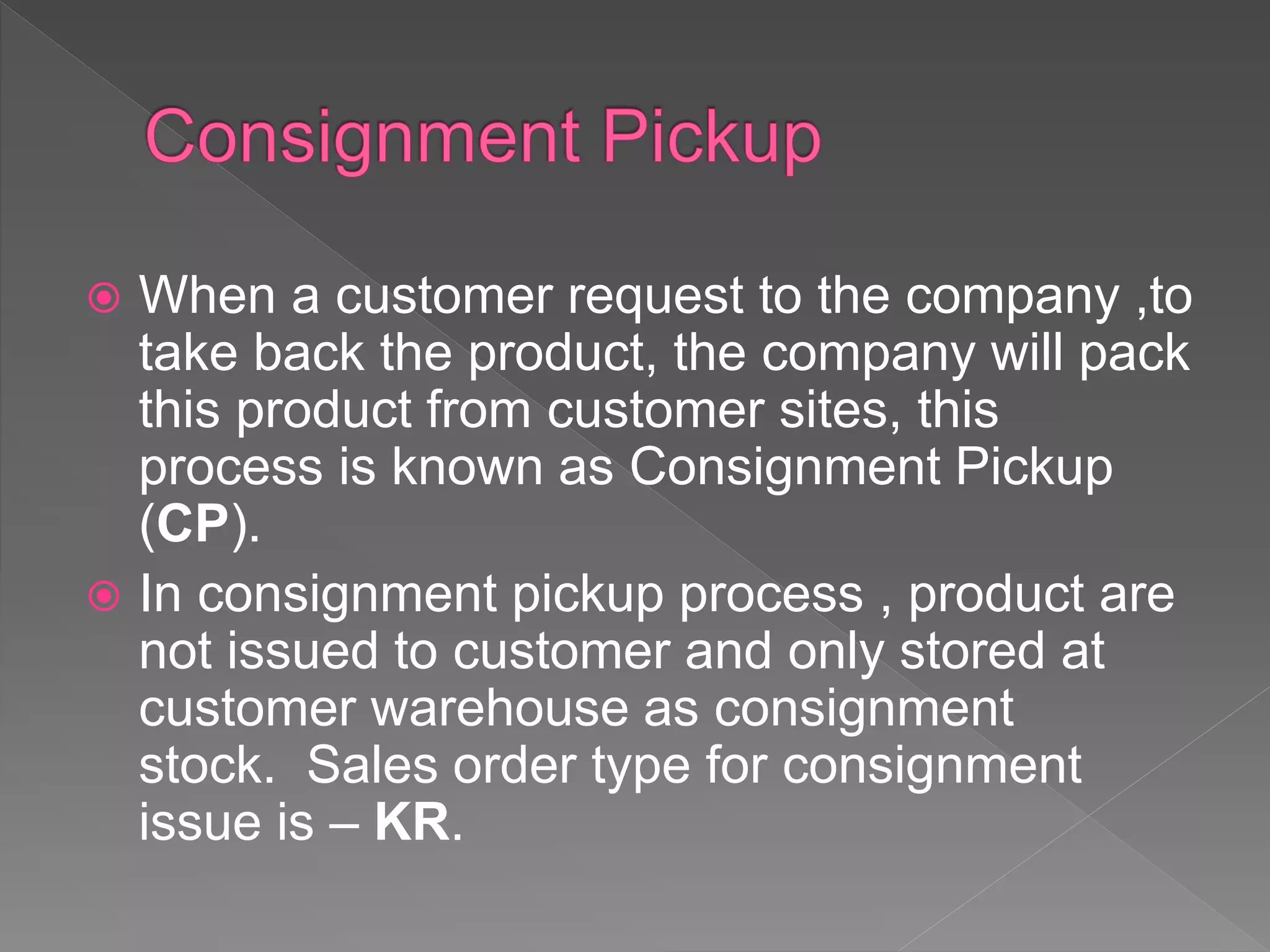  When a customer request to the company ,to
take back the product, the company will pack
this product from customer sites, this
process is known as Consignment Pickup
(CP).
 In consignment pickup process , product are
not issued to customer and only stored at
customer warehouse as consignment
stock. Sales order type for consignment
issue is – KR.
 