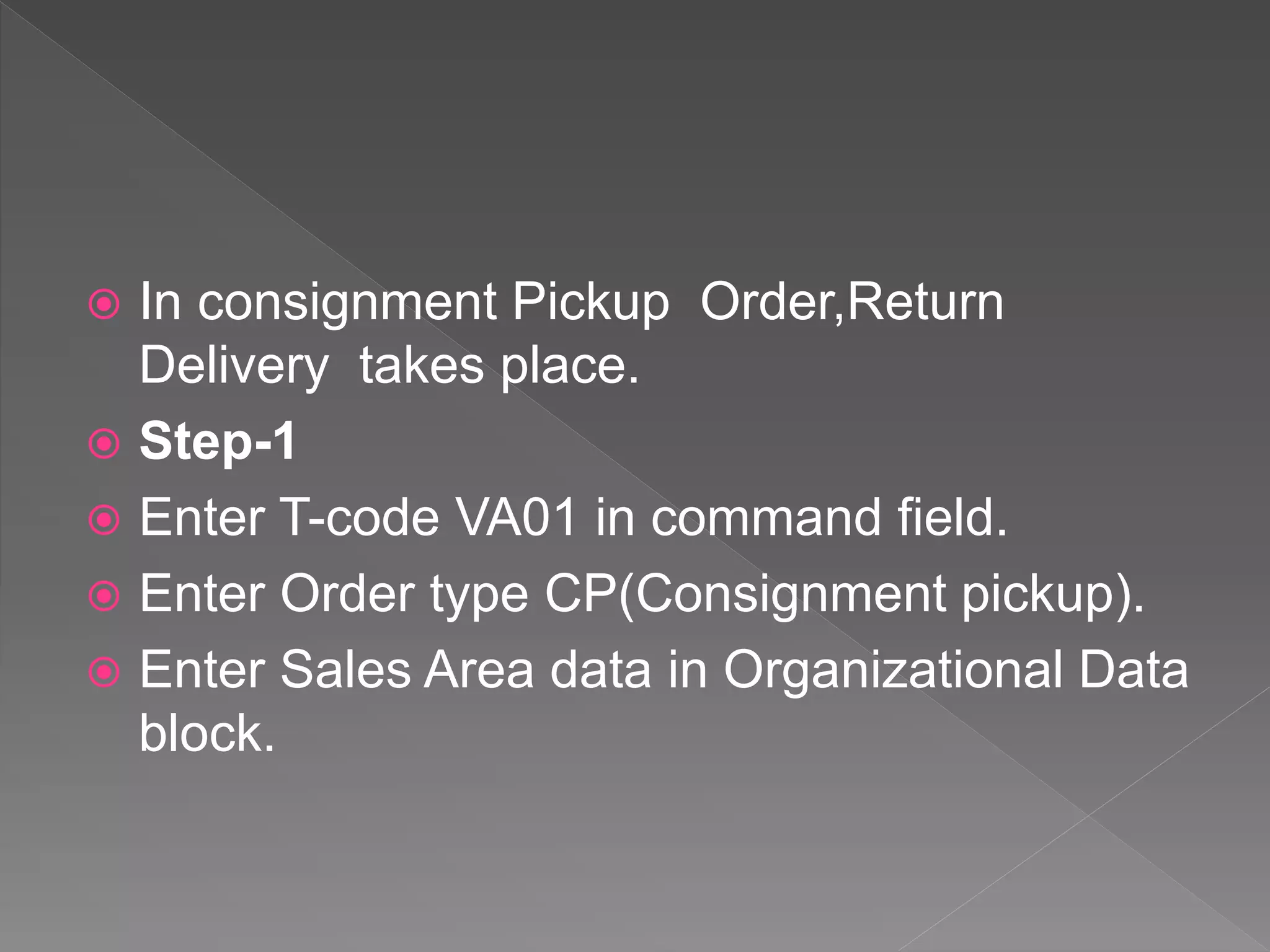  In consignment Pickup Order,Return
Delivery takes place.
 Step-1
 Enter T-code VA01 in command field.
 Enter Order type CP(Consignment pickup).
 Enter Sales Area data in Organizational Data
block.
 