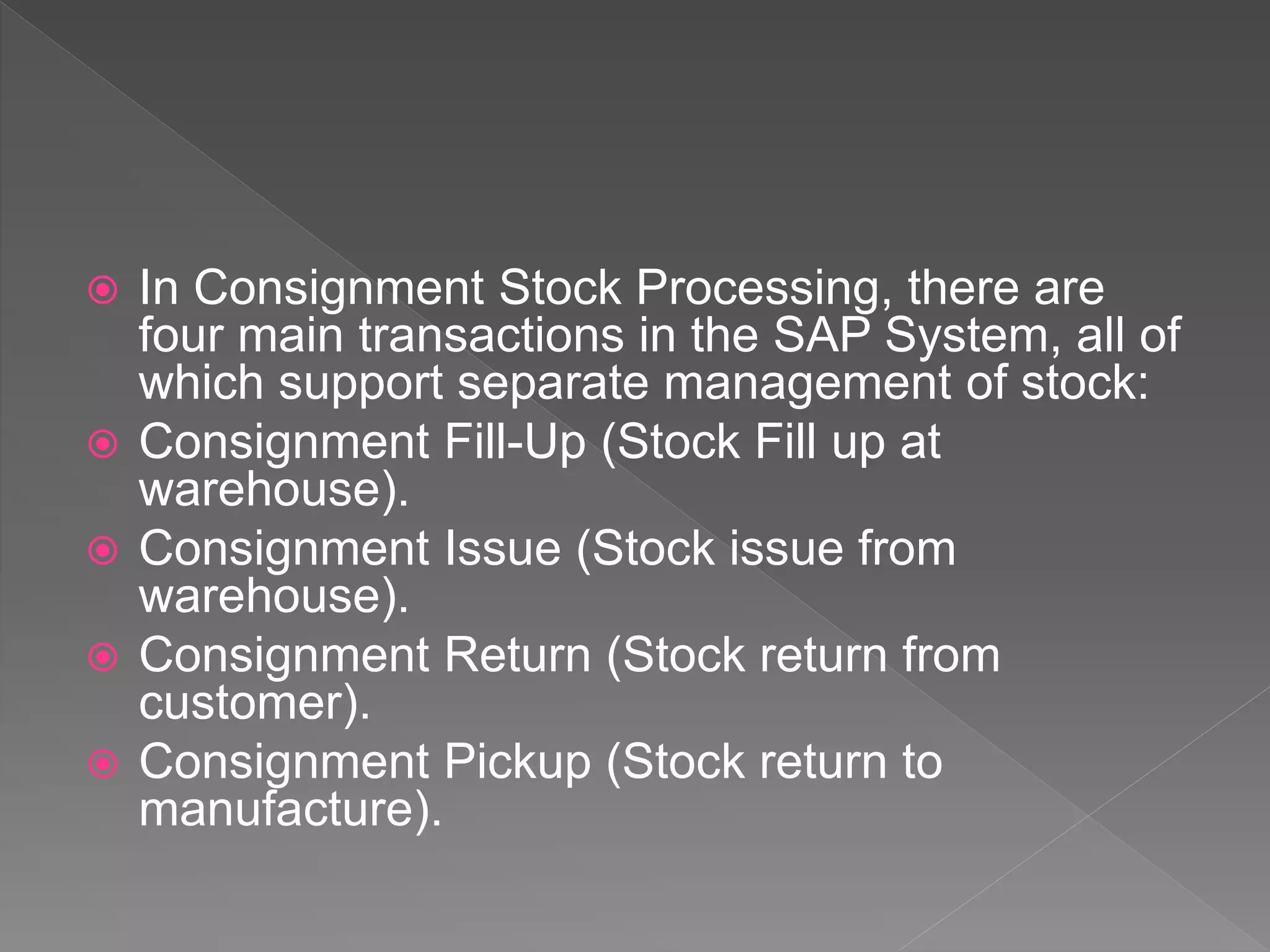  In Consignment Stock Processing, there are
four main transactions in the SAP System, all of
which support separate management of stock:
 Consignment Fill-Up (Stock Fill up at
warehouse).
 Consignment Issue (Stock issue from
warehouse).
 Consignment Return (Stock return from
customer).
 Consignment Pickup (Stock return to
manufacture).
 