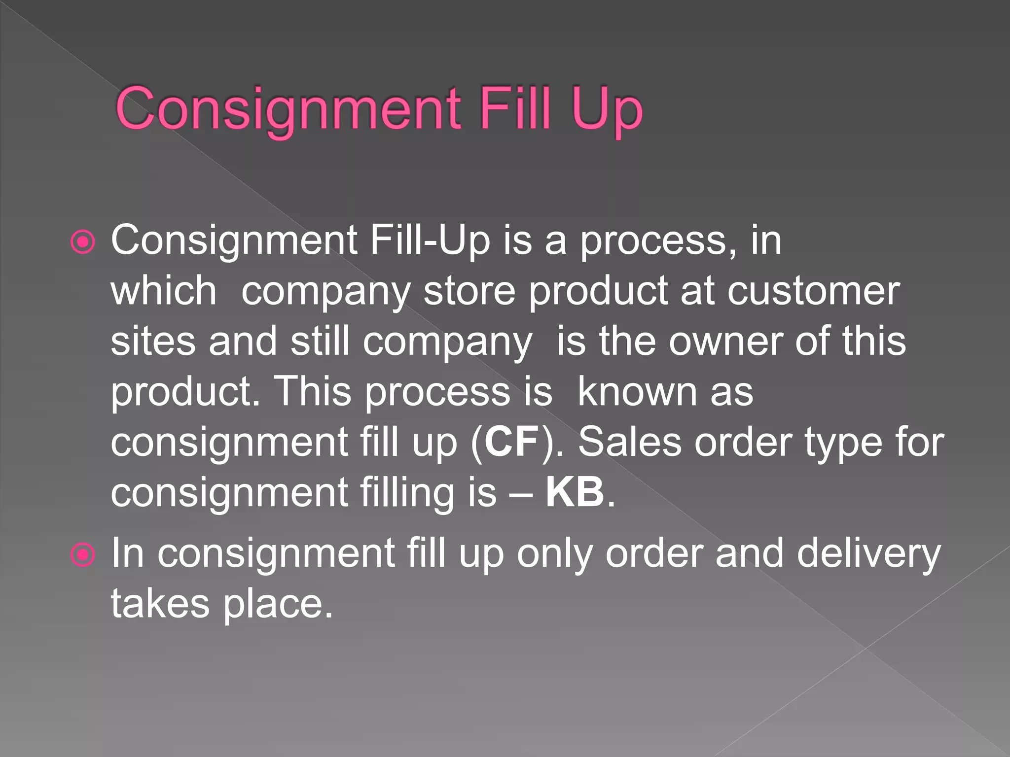  Consignment Fill-Up is a process, in
which company store product at customer
sites and still company is the owner of this
product. This process is known as
consignment fill up (CF). Sales order type for
consignment filling is – KB.
 In consignment fill up only order and delivery
takes place.
 