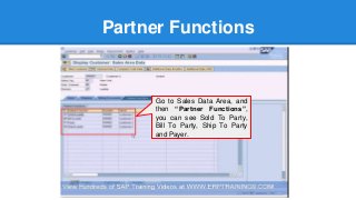Partner Functions
Go to Sales Data Area, and
then “Partner Functions”,
you can see Sold To Party,
Bill To Party, Ship To Party
and Payer.
 