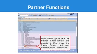 Partner Functions
From SPRO, go to “Set up
Partner Determination” and
execute it. First create the
Partner Function and then
Partner Function Determination.
 