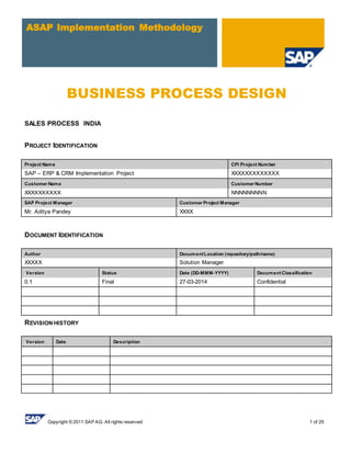 Copyright © 2011 SAP AG. All rights reserved 1 of 25
ASAP Implementation Methodology
BUSINESS PROCESS DESIGN
SALES PROCESS INDIA
PROJECT IDENTIFICATION
Project Name CPI Project Number
SAP – ERP & CRM Implementation Project XXXXXXXXXXXXX
Customer Name Customer Number
XXXXXXXXXX NNNNNNNNN
SAP Project Manager Customer Project Manager
Mr. Aditya Pandey XXXX
DOCUMENT IDENTIFICATION
Author DocumentLocation (repository/path/name)
XXXXX Solution Manager
Version Status Date (DD-MMM-YYYY) DocumentClassification
0.1 Final 27-03-2014 Confidential
REVISION HISTORY
Version Date Description
 