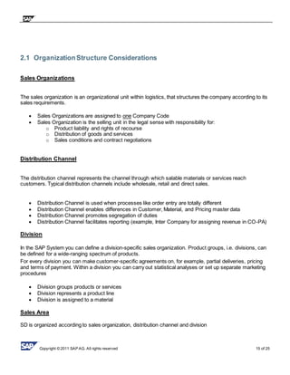 Copyright © 2011 SAP AG. All rights reserved 15 of 25
2.1 OrganizationStructure Considerations
Sales Organizations
The sales organization is an organizational unit within logistics, that structures the company according to its
sales requirements.
 Sales Organizations are assigned to one Company Code
 Sales Organization is the selling unit in the legal sense with responsibility for:
o Product liability and rights of recourse
o Distribution of goods and services
o Sales conditions and contract negotiations
Distribution Channel
The distribution channel represents the channel through which salable materials or services reach
customers. Typical distribution channels include wholesale, retail and direct sales.
 Distribution Channel is used when processes like order entry are totally different
 Distribution Channel enables differences in Customer, Material, and Pricing master data
 Distribution Channel promotes segregation of duties
 Distribution Channel facilitates reporting (example, Inter Company for assigning revenue in CO-PA)
Division
In the SAP System you can define a division-specific sales organization. Product groups, i.e. divisions, can
be defined for a wide-ranging spectrum of products.
For every division you can make customer-specific agreements on, for example, partial deliveries, pricing
and terms of payment. Within a division you can carry out statistical analyses or set up separate marketing
procedures
 Division groups products or services
 Division represents a product line
 Division is assigned to a material
Sales Area
SD is organized according to sales organization, distribution channel and division
 