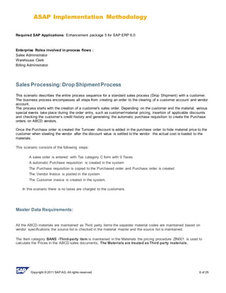 ASAP Implementation Methodology
Copyright © 2011 SAP AG. All rights reserved 6 of 25
Required SAP Applications: Enhancement package 5 for SAP ERP 6.0
Enterprise Roles involved in process flows :
Sales Administrator
Warehouse Clerk
Billing Administrator
Sales Processing:Drop ShipmentProcess
This scenario describes the entire process sequence for a standard sales process (Drop Shipment) with a customer.
The business process encompasses all steps from creating an order to the clearing of a customer account and vendor
account.
The process starts with the creation of a customer's sales order. Depending on the customer and the material, various
special events take place during the order entry, such as customer/material pricing, insertion of applicable discounts
and checking the customer‘s credit history and generating the automatic purchase requisition to create the Purchase
orders on ABCD vendors.
Once the Purchase order is created the Turnover discount is added in the purchase order to hide material price to the
customer when steeling the vendor after the discount value is settled to the vendor the actual cost is loaded to the
materials.
This scenario consists of the following steps:
A sales order is entered with Tax category C form with 0 Taxes
A automatic Purchase requisition is created in the system
The Purchase requisition is copied to the Purchased order and Purchase order is created
The Vendor Invoice is posted in the system
The Customer invoice is created in the system.
In this scenario there is no taxes are charged to the customers.
Master Data Requirements:
All the ABCD materials are maintained as Third party items the separate material codes are maintained based on
vendor specifications the source list is checked in the material master and the source list is maintained.
The Item category BANS -Third-party item is maintained in the Materials the pricing procedure ZIN001 is used to
calculate the Prices in the ABCD sales documents. The Materials are treated as Third party materials.
 
