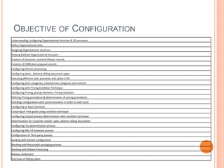OBJECTIVE OF CONFIGURATION
Understanding configuring Organizational structure & SD processes
Define Organizational Units
Assigning Organizational structure
Viewing Defined Organizational structure
Creation of Customer ,material Master records
Creation of CMIR,Item proposal records
Configuring Partner processing
Configuring Sales , Delivery, Billing document types
Executing different sales processes and cycles in SD
Configuring Item categories, schedule line categories and controls
Configuring with Pricing Condition Technique
Configuring Pricing, pricing elements, Pricing indicators
Defining Pricing procedures & determination of pricing procedures
Checking configurations with synchronization in Order to Cash Cycle
Configuring of Basic functions
Conjuring of Free goods using condition technique
Configuring Output process determination with condition technique
Determination for Customer master ,sales, delivery billing documents
Configuring Tax determination process
Configuring Bills Of materials process
Configuration of Third party process
working with Variant configuration
Working with Returnable packaging process
Working with Rebate Processing
Rebates settlement
Overview of billings plans
 