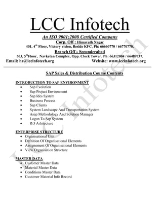 LCC InfotechAn ISO 9001:2008 Certified Company
Corp. Off : Himayath Nagar
401, 4th
Floor, Victory vision, Beside KFC, Ph: 66660770 / 66770770.
Branch Off : Secunderabad
503, 5th
Floor, Navketan Complex, Opp. Clock Tower. Ph: 66312004 / 66489737.
Email: hr@lccinfotech.org Website: www.lccinfotech.org
SAP Sales & Distribution Course Contents
INTRODUCTION TO SAP ENVIRONMENT
Sap Evolution
Sap Project Environment
Sap Ides System
Business Process
Sap Clients
System Landscape And Transportation System
Asap Methodology And Solution Manager
Logon To Sap System
R/3 Arhitecture
ENTERPRISE STRUCTURE
Organisational Unit
Defnition Of Organisational Elements
Assignement Of Organisational Elements
View Organisation Structure
MASTER DATA
Customer Master Data
Material Master Data
Conditions Master Data
Customer Material Info Record
 