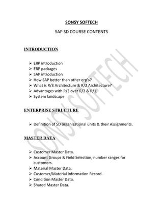 SONSY SOFTECH
SAP SD COURSE CONTENTS
INTRODUCTION
 ERP introduction
 ERP packages
 SAP introduction
 How SAP better than other erp’s?
 What is R/3 Architecture & R/2 Architecture?
 Advantages with R/3 over R/2 & R/1.
 System landscape
ENTERPRISE STRUCTURE
 Definition of SD organizational units & their Assignments.
MASTER DATA
 Customer Master Data.
 Account Groups & Field Selection, number ranges for
customers.
 Material Master Data.
 Customer/Material Information Record.
 Condition Master Data.
 Shared Master Data.
 
