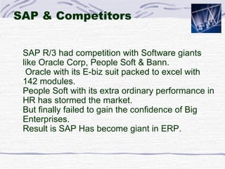 SAP & Competitors SAP R/3 had competition with Software giants like Oracle Corp, People Soft & Bann. Oracle with its E-biz suit packed to excel with 142 modules. People Soft with its extra ordinary performance in HR has stormed the market.  But finally failed to gain the confidence of Big Enterprises.  Result is SAP Has become giant in ERP. 