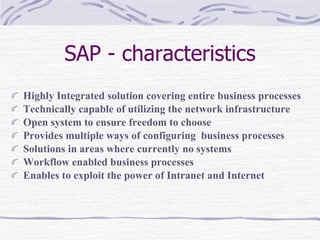 SAP - characteristics Highly Integrated solution covering entire business processes Technically capable of utilizing the network infrastructure Open system to ensure freedom to choose  Provides multiple ways of configuring  business processes  Solutions in areas where currently no systems Workflow enabled business processes  Enables to exploit the power of Intranet and Internet 