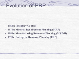 Evolution of ERP 1960s: Inventory Control  1970s: Material Requirement Planning (MRP)  1980s: Manufacturing Resources Planning (MRP-II)  1990s: Enterprise Resource Planning (ERP) 