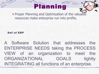 Planning Proper Planning and Optimization of the valuable resources make enterprise run into profits.  A Software Solution that addresses the ENTERPRISE NEEDS taking the PROCESS VIEW of an organization to meet the ORGANIZATIONAL GOALS tightly INTEGRATING all functions of an enterprise.  Def of ERP 