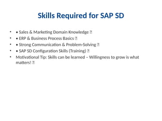 Skills Required for SAP SD
• • Sales & Marketing Domain Knowledge ✅
• • ERP & Business Process Basics ✅
• • Strong Communication & Problem-Solving ✅
• • SAP SD Configuration Skills (Training) ✅
• Motivational Tip: Skills can be learned – Willingness to grow is what
matters! 🚀
 