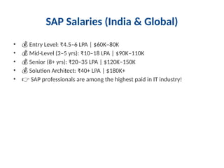 SAP Salaries (India & Global)
• 💰 Entry Level: ₹4.5–6 LPA | $60K–80K
• 💰 Mid-Level (3–5 yrs): ₹10–18 LPA | $90K–110K
• 💰 Senior (8+ yrs): ₹20–35 LPA | $120K–150K
• 💰 Solution Architect: ₹40+ LPA | $180K+
• 👉 SAP professionals are among the highest paid in IT industry!
 
