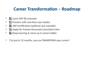 Career Transformation – Roadmap
• Learn SAP SD concepts
1 ️
1️⃣
• Practice with real-time case studies
2️⃣
• SAP Certification (optional, but valuable)
3 ️
3️⃣
• Apply for Fresher/Associate Consultant roles
4️⃣
• Keep learning & move up in career ladder
5 ️
5️⃣
• 🔥 In just 6–12 months, you can TRANSFORM your career!
 