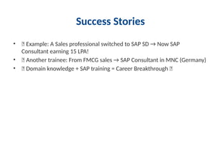 Success Stories
• 📌 Example: A Sales professional switched to SAP SD → Now SAP
Consultant earning 15 LPA!
• 📌 Another trainee: From FMCG sales → SAP Consultant in MNC (Germany)
• ✨ Domain knowledge + SAP training = Career Breakthrough 🚀
 