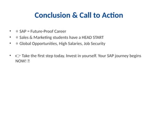 Conclusion & Call to Action
• ⭐ SAP = Future-Proof Career
• ⭐ Sales & Marketing students have a HEAD START
• ⭐ Global Opportunities, High Salaries, Job Security
• 👉 Take the first step today. Invest in yourself. Your SAP journey begins
NOW! 🔥
 
