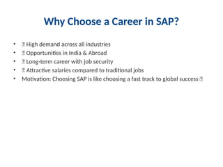 Why Choose a Career in SAP?
• ✅ High demand across all industries
• ✅ Opportunities in India & Abroad
• ✅ Long-term career with job security
• ✅ Attractive salaries compared to traditional jobs
• Motivation: Choosing SAP is like choosing a fast track to global success 🚀
 