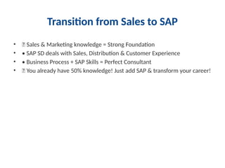 Transition from Sales to SAP
• 🎯 Sales & Marketing knowledge = Strong Foundation
• • SAP SD deals with Sales, Distribution & Customer Experience
• • Business Process + SAP Skills = Perfect Consultant
• 🔥 You already have 50% knowledge! Just add SAP & transform your career!
 