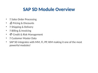 SAP SD Module Overview
• 🛒 Sales Order Processing
• 💰 Pricing & Discounts
• 🚚 Shipping & Delivery
• 📄 Billing & Invoicing
• 💳 Credit & Risk Management
• 👥 Customer Master Data
• SAP SD integrates with MM, FI, PP, WM making it one of the most
powerful modules!
 