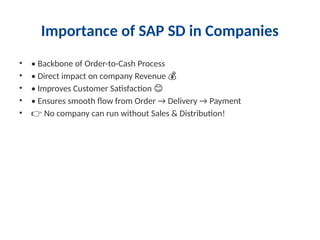 Importance of SAP SD in Companies
• • Backbone of Order-to-Cash Process
• • Direct impact on company Revenue 💰
• • Improves Customer Satisfaction 😊
• • Ensures smooth flow from Order → Delivery → Payment
• 👉 No company can run without Sales & Distribution!
 