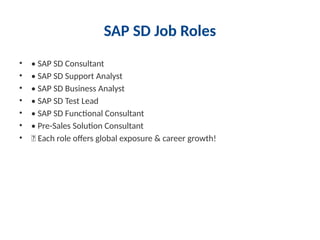 SAP SD Job Roles
• • SAP SD Consultant
• • SAP SD Support Analyst
• • SAP SD Business Analyst
• • SAP SD Test Lead
• • SAP SD Functional Consultant
• • Pre-Sales Solution Consultant
• 🔥 Each role offers global exposure & career growth!
 