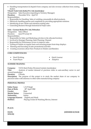 • Handling transportation & dispatch from company and also revenue collection from existing
dealers
Vikash Trade Link (India) Pvt. Ltd, Jamshedpur
Designation: Sales Executive (reporting to Territory Manager)
Duration: December’10 to April’12
Responsibilities:
• Responsible for Handling Sales of wielding consumable & allied products.
• Effectively handling queries and complaints by providing appropriate solutions
• Identifying of new clients and retention existing sales
• Generating Business through Industrial & Project sales.
Indo – German Brakes Pvt. Ltd, Dehradun
Designation: Sales Officer
Duration: June’07 to July’10
Responsibilities:
• Responsible for Sales and Marketing activities in the allocated territory
• Involved in Strategic Planning, Sales Planning, Channel
• Responsible for Performance review to improve sales
• Visiting of Outlets on regular basis and ensuring proper front shop displays
• Planning and Executing of sales promotional activities
• Creating awareness about New Products to Dealers and Retailers
CORE COMPETENCIES
• Hard Working
• Team Player
• Quick Learner
• Adaptive
SUMMER TRAINING
Company: TATA Steel (Tubes Division) Limited, Jamshedpur
Title: Analysis of market demand of precision tubes in auto-ancillary sector in and
around Jamshedpur
Duration: 8 Weeks
Description: The purpose of this project is to study the market share of our company in
precision tubes with reference to other tubes manufacturing company
PERSONAL PROFILE
Father Name: L.N.P.Singh
Date of Birth: 28th
April 1980
Gender: Male
Marital Status: Unmarried
Nationality: Indian
Languages Known: English and Hindi
Hobbies: Playing Cricket & Watching Movies, Internet
PLACE:
DATE: (SHISHIR KUMAR
SINGH)
 