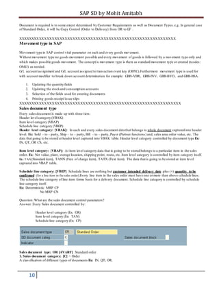SAP SD by Mohit Amitabh
10
Document is required is to some extent determined by Customer Requirements as well as Document Types.e.g. In general case
of Standard Order, it will be Copy Control (Order to Delivery) from OR to LF .
XXXXXXXXXXXXXXXXXXXXXXXXXXXXXXXXXXXXXXXXXXXXXXXXXXXXXXXXXXXXX
Movement type in SAP
Movement type in SAP control vital parameter on each and every goods movement.
Without movement type no goods movement possible and every movement of goods is followed by a movement type only and
which makes possible goods movement. The concept is movement type is there as standard movement type or created (tcodes:
OMJJ) as needed.
G/L account assignment and G/L account assigned to transaction event key (OBYC).Furthermore movement type is used for
with account modifier to break down account determination for example: GBB-VBR, GBB-INV, GBB-BVO, and GBB-BSA.
1. Updating the quantity fields
2. Updating the stockand consumption accounts
3. Selection of the fields used for entering documents
4. Printing goods receipt/issue slips
XXXXXXXXXXXXXXXXXXXXXXXXXXXXXXXXXXXXXXXXXXXXXXXXXXXXXXXXXXXXXXX
Sales document type
Every sales document is made up with three tiers:
Header level category (VBAK)
Item level category (VBAP)
Schedule line category (VBEP)
Header level category: [VBAK]: In each and every sales document data that belongs to whole document captured into header
level. Ex: Sold – to – party, Ship – to – party, Bill – to – party, Payer (Partner functions) and, sales area order value, etc. The
data that going to be stored at header level captured into VBAK table. Header level category controlled by document type Ex:
IN, QT, OR CS, etc.
Item level category: [VBAP]: At item level category data that is going to be stored belongs to a particular item in the sales
order. Ex: Net value, plant, storage location, shipping point, route, etc. Item level category is controlled by item category itself.
Ex: TAN (Standard item), TANN (Free of charge item), TATX (Text item). The data that is going to be stored at item level
captured into VBAP table.
Schedule line category: [VBEP] Schedule lines are nothing but customer intended delivery date plus (+) quantity to be
confirmed (for a line item in the sales order).Every line item in the sales order must have one or more than above schedule lines.
The schedule line category of line item forms basis for a delivery document. Schedule line category is controlled by schedule
line category itself.
Ex: Deterministic MRP CP
No MRP CN
Question: What are the sales document control parameters?
Answer: Every Sales document controlled by:
Header level category (Ex: OR)
Item level category (Ex: TAN)
Schedule line category (Ex: CP)
Sales document type: OR [AVART] Standard order
1. Sales document category: [C] = Order
A classification of different types of documents Ex: IN, QT, OR.
 