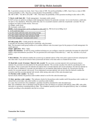 SAP SD by Mohit Amitabh
12
Ex: A quotation contains two items. Item 1 has a value of 100/- Rs and the probability is 100%. Item 2 have a value of 200/-
and the probability is 25%. Then the systemcalculates that probability as follows:
(Rs 100 X 100% + Rs 200 X 25%)/300 = 50%. That means the probability of this quotation resulting in sales order is 50%.
7. Check credit limit: [D] = Credit management: Automatic credit control.
In SAP we have an option to configure credit management features for particular customer. As in every business, credit sales
are more or less mandatory. When the credit sales exist it is essentialto monitor credit risk of particular customer. We can
configure two kinds of credit checks. Those are:
(A) Simple credit check
(B) Automatic credit check
NOTE: Credit management can be configured at order, delivery, PGI level not at billing level
No credit limit check
A Run simple credit limit check and warning message
B Run simple Credit limit check and error message
C Run simple credit limit check and delivery block
D Credit management: Automaticcredit control
8.Credit group: [01] = Credit group for sales order
It specifies the document credit group for a particular sales document.
Use: The document credit group enables us to combine different sales document types for the purpose of credit management for
credit exposure.
Output application: [V1] = Sales.
Output determination: In SAP by using condition technique we can configure output for a particular document for which SAP
follows output determination procedure. We can generate and send output of document by e – mail, fax, and telex or by local
printer.
9. Item division: This indicator enables the systemto go to material master of line item and it copies its division and proposed
into sales order. If you do not check it then systemtreats all items in the sales order as a headerdivision item.
10. Read Info record: [Customer Material Info record]: We can create customer material info record master data to
maintain the customers own description for the particular material. The customer can place the order by specifying his own
description. Then systemcopies the material description from customer material info record and places the relevant material in
the sales order. In addition to customer own description we can maintain plant delivery priority etc. System gives the top
priority for customer material info record. If you maintained customer material info record, then this indicator enables the
systemto read that customer material info record, while raising sales order of this sales document type.
11. Purchase order number: No check.
System checks whether the purchase order number existed or not for this sales document type.
12. Enter purchase order number: This indicator checks for the purchase order number and if the purchase order number not
existed then systemtakes sales order number as a purchase order number.
It is a key that controls how the commitment quantities should be calculated for sales document type.
Use: The commitment date is calculated using the delivery time for releases to contracts with delivery times (OR) sales order
that refers to quotations containing delivery times. The committed quantity results from the agreed delivery time or confirmed
quantity according to the calculation rule that we set here.
Transaction flow Section
 