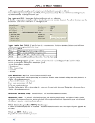 SAP SD by Mohit Amitabh
22
A delivery document, for example, needs information about which item types need to be defined.
You can define a pseudo order type in Table TVAK. When you create a delivery that does not refer to an existing order, the
systemautomatically uses the pseudo order type.
Item requirement [202] = Requirement for item that does not refer to a sales order.
It identifies a requirements routine for a delivery item that does not refer to a sales document. The delivery item must meet the
requirements of the routine before it can be further processed.
Storage Location Rule [MARE]: It specifies how the systemdetermines the picking location when you create a delivery
without entering a storage location for the items.
In our case its MALA
MALA Shipping point / plant / storage condition
RETA Plant / situation (SITUA) / storage condition
MARE MALA, then RETA (backup procedure)
MSRE Advanced Returns Inbound (Considers Follow-Up Activity)
Document statistic group []: It specifies a statistics group for this sales document type and helps determine which
data the systemupdates in the logistics information system.
We can assign statistics groups to:
Item category
Sales document type
Customer
Material
Route determination [A] = New route determination without check
It specifies whether, during delivery processing,the systemuses the route that is determined during sales order processing or
whether it determines a new route.
A-New route determination without check
B-new route determination with check
C- No new route determination
Specifies whether, during delivery processing,the systemuses the route that is determined during sales order processing or
whether it determines a new route
Delivery split Warehouse Number: It enables delivery spilt according to warehouse number.
Delivery split Partner: This indicator controls the systemis split behavior when delivering preceding documents that are
assigned to different partner functions. Set the indicator if different partner functions in the preceding items to be delivered
should always cause the systemto perform a delivery.
Output determination procedure [V10000] = Header output
It defines the output categories that are allowed in a document and the sequence in which the output categories appear in the
document.
Output type [LD00] = Delivery note
If specifies the kind of output to be produced
 