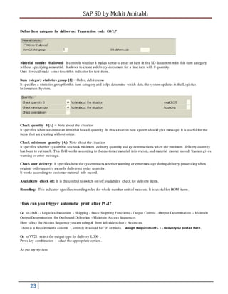 SAP SD by Mohit Amitabh
23
Define Item category for deliveries: Transaction code: OVLP
Material number 0 allowed: It controls whether it makes sense to enter an item in the SD document with this item category
without specifying a material. It allows to create a delivery document for a line item with 0 quantity.
Use: It would make sense to set this indicator for text items.
Item category statistics group [1] = Order, debit memo
It specifies a statistics group for this item category and helps determine which data the systemupdates in the Logistics
Information System.
Check quantity 0 [A] = Note about the situation
It specifies when we create an item that has a 0 quantity. In this situation how systemshould give message. It is useful for the
items that are creating without order.
Check minimum quantity [A]: Note about the situation
It specifies whether systemhas to check minimum delivery quantity and systemreactions when the minimum delivery quantity
has been to yet reach. This field works according to the customer material info record, and material master record. Systemgives
warning or error message.
Check over delivery: It specifies how the systemreacts whether warning or error message during delivery processing when
original order quantity exceeds delivering order quantity.
It works according to customer material info record.
Availability check off: It is the control to switch on/off availability check for delivery items.
Rounding: This indicator specifies rounding rules for whole number unit of measure. It is useful for BOM items.
How can you trigger automatic print after PGI?
Go to - IMG - Logistics Execution - Shipping - Basic Shipping Functions - Output Control - Output Determination - Maintain
Output Determination for Outbound Deliveries - Maintain Access Sequences
Here select the Access Sequence you are using & from left side select - Accesses
There is a Requirements column. Currently it would be "0" or blank... Assign Requirement - 1 - Delivery GI posted here.
Go to VV21 select the output type for delivery LD00 .
Press key combination – select the appropriate option .
As per my system
 