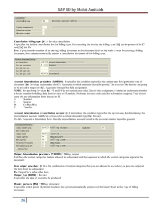 SAP SD by Mohit Amitabh
26
Cancellation billing type [S1] = Invoice cancellation
It specifies the default cancellation for this billing type. For canceling the invoice the billing type [S1] can be proposed for F2
and [SV] for BV.
Use: If you enter the number of an existing billing document in the document field on the initial screen for creating a billing
document, the systemautomatically creates a cancellation document of this billing type.
Account determination procedure [KOFI00]: It specifies the condition types that the systemuses for a particular type of
document (Ex: Invoice) to determine the G/L Accounts to which amounts should be posted.The values of the invoice are going
to be posted in respective G/L Accounts through this field assignment.
NOTE: For proforma invoices Ex: F5 and F8 do not contain any value. Due to this assignment,systemcan understand whether
it has to transfer the billing data from invoice to FI module. Proforma invoices only used for information purpose.They do not
carry the any information from invoice to FI.
A Standard
C Samples
M Co-Man/Misc
T Transfers
Account determination reconciliation account []: It determines the condition types that the systemuses for determining the
reconciliation account that the systemuses for a certain document type Ex: Invoice.
If a G/L Account is determined here, then the reconciliation account stored in the customer master record is ignored.
Output determination procedure [V10000] = Billing output
It defines the output categories that are allowed in a document and the sequence in which the output categories appear in the
document
Item output procedure []: It is the combination of output categories that you are allowed to use when you process output at
the item level in a document
Ex: Output for a sales order item.
Output type [RD00] = Invoice
It specifies the kind of output to be produced
Header partners [FK] = Billing document
It specifies which group of partner functions the systemautomatically proposes at the header level in this type of billing
document.
 