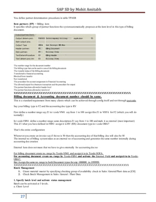 SAP SD by Mohit Amitabh
27
You define partner determination procedures in table TPAER
Item partners [FP] = Billing item
It specifies which group of partner functions the systemautomatically proposes at the item level in this type of billing
document.
The number range forthe document number
The billingtype that canbe usedto cancel the billingdocument
The transfer status of the billingdocument:
Transferredto financial accounting
Blockedfrom transfer
Not transferred
The procedure for account assignment in Financial Accounting
The allowedoutput fora business transaction andthe procedure for output
The partnerfunctions allowedat header level
The partnerfunctions allowedat itemlevel
XXXXXXXXXXXXXXXXXXXXXXXXXXXXXXXXXXXXXXXXXXXXXXXXXXXXXXXXXXXXXXXX
Billing document & Accounting document number should be same.
This is a standard requirement from many clients which can be achieved through config itself and not through userexits
Say your billing type is F2 and the accounting doc type is RV
First define a number range say Z1 in t code VN01 say from 1 to 100 assign this Z1 in VOFA for F2 (which you will do
normally)
In t code FBN1 define a number range same description Z1 say from 1 to 100 and mark it as external (most important)
This Z1 what you have defined in FBN1 assign it to RV (RX) document type in t code OBA7
That’s the entire configuration
Wheneveryou create an invoice say if the no is 50 then the accounting doc of that billing doc will also be 50
The internal no of billing systemtakes as an external no of accounting and generates the same number internally during
accounting doc creation
External here does not mean that we have to give externally for accounting doc no
For billing document create no. range by Tcode-VN01 and assign it to in Tcode-VOFA
For accounting document create no. range by Tcode-FBN1 and activate the External Field and assignit to in Tcode-
OBA7
But Assign the same no. range to both Document types for exp 1000000 to 1999999.
XXXXXXXXXXXXXXXXXXXXXXXXXXXXXXXXXXXXXXXXXXXXXXXXXXXXXXXXXXXXXXX
Batch Management
1. Create material master by specifying checking group of availability check in Sales: General/Plant data as [CH]
2. Check Batch Management in Sales: General / Plant Data
1. Specify batch level and activate status management
Batch can be activated at 3 levels.
a. Client Level
 