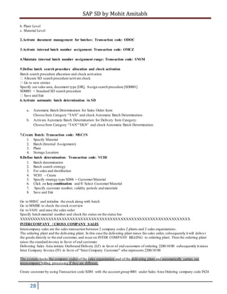 SAP SD by Mohit Amitabh
28
b. Plant Level
c. Material Level
2.Activate document management for batches: Transaction code: ODOC
3.Activate internal batch number assignment: Transaction code: OMCZ
4.Maintain internal batch number assignment range: Transaction code: SNUM
5.Define batch search procedure allocation and check activation
Batch search procedure allocation and check activation
Allocate SD search procedure/activate check
Go to new entries
Specify our sales area, document type [OR], Assign search procedure [SD0001]
SD0001 = Standard SD search procedure
Save and Exit
6.Activate automatic batch determination in SD
a. Automatic Batch Determination for Sales Order Item:
Choose Item Category “TAN” and check Automatic Batch Determination.
b. Activate Automatic Batch Determination for Delivery Item Category:
Choose Item Category “TAN”“DLN” and check Automatic Batch Determination.
7.Create Batch: Transaction code: MSC1N
1. Specify Material
2. Batch (Internal Assignment)
3. Plant
4. Storage Location
8.Define batch determination: Transaction code: VCH1
1. Batch determination
2. Batch search strategy
3. For sales and distribution
4. VCH1 – Create
5. Specify strategy type SD04 = Customer/Material
6. Click on key combination and © Select Customer/Material
7. Specify customer number, validity periods and materials
8. Save and Exit
Go to MB1C and initialize the stock along with batch
Go to MMBE to check the stock overview
Go to VA01 and raise the sales order
Specify batch material number and check the status on the status bar
XXXXXXXXXXXXXXXXXXXXXXXXXXXXXXXXXXXXXXXXXXXXXXXXXXXXXXXXXXXXXXXX
INTERCOMPANY / CROSS COMPANY SALES
Intercompany sales are the sales transaction between 2 company codes 2 plants and 2 sales organizations.
The ordering plant and the delivering plant. In this case the delivering plant raises the sales order, subsequently it will deliver
the goods directly to the end customer, and issue on INTER COMPANY BILLING to ordering plant. Then the ordering plant
raises the standard invoice in favor of end customer.
Delivering Sales Area initiate Outbound Delivery (LF) in favor of end customers of ordering 2200/10/00 subsequently it raises
Inter Company Invoice (IV) in favor of “Inter Company Customer” who represents 2200/10/00
The systemchecks the company codes of the sales organization and of the delivering plant and automatically carries out
intercompany billing processing if they are different.
Create customer by using Transaction code XD01 with the account group 0001 under Sales Area Ordering company code IN24
 
