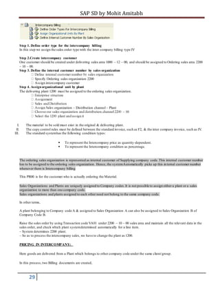 SAP SD by Mohit Amitabh
29
Step 1. Define order type for the intercompany billing
In this step we assign the sales order type with the inter company billing type IV
Step 2.Create intercompany customer
One customer should be created under delivering sales area 1000 – 12 – 00, and should be assigned to Ordering sales area 2200
– 10 – 00.
Step 3. Define the internal customer number by sales organization
Specify Ordering sales organization 2200
Assign intercompany customer
Step 4. Assignorganizational unit by plant
The delivering plant 1200 must be assigned to the ordering sales organization.
organization – Distribution channel – Plant
– 10
I. The material to be sold must exist in the original & delivering plant.
II. The copy control rules must be defined between the standard invoice, such as F2, & the inter company invoice, such as IV.
III. The standard systemhas the following condition types:
 To represent the Intercompany price as quantity-dependent.
 To represent the Intercompany condition as percentage.
The ordering sales organization is represented as internal customer of Supplying company code.This internal customer number
has to be assigned to the ordering sales organization. Hence, the systemAutomatically picks up this internal customer number
whenever there is Intercompany billing
This PR00 is for the customer who is actually ordering the Material.
Sales Organizations and Plants are uniquely assigned to Company codes.It is not possible to assign either a plant or a sales
organization to more than one company code.
Sales organizations and plants assigned to each other need not belong to the same company code.
In other terms,
A plant belonging to Company code A & assigned to Sales Organization A can also be assigned to Sales Organization B of
Company Code B.
Raise the sales order by using Transaction code VA01 under 2200 – 10 – 00 sales area and maintain all the relevant data in the
sales order, and check which plant systemdetermined automatically for a line item.
– System determines 2200 plant.
– So as to process the intercompany sales, we have to change the plant as 1200.
PRICING IN INTERCOMPANY:
Here goods are delivered from a Plant which belongs to other company code under the same client/group.
In this process,two Billing documents are created,
 