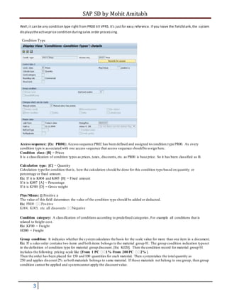 SAP SD by Mohit Amitabh
3
Well,it can be any condition type right from PR00 till VPRS. It's justfor easy reference. If you leave the field blank,the system
displaystheactivepricecondition duringsales order processing.
Condition Type
Access sequence: [Ex: PR00]: Access sequence PR02 has been defined and assigned to condition type PR00. As every
condition type is associated with one access sequence that access sequence should be assign here.
Condition class: [B] = Prices
It is a classification of condition types as prices, taxes, discounts,etc. as PR00 is base price. So it has been classified as B.
Calculation type: [C] = Quantity
Calculation type for condition that is, how the calculation should be done for this condition type based on quantity or
percentage or fixed amount.
Ex: If it is K004 and K005 [B] = Fixed amount
If it is K007 [A] = Percentage
If it is KF00 [D] = Gross weight
Plus/Minus: [] Positive a
The value of this field determines the value of the condition type should be added or deducted.
Ex:
Condition category: A classification of conditions according to predefined categories. For example all conditions that is
related to freight cost.
Ex: KF00 = Freight
HD00 = Freight
Group condition: It indicates whether the systemcalculates the basis for the scale value for more than one item in a document.
Ex: If a sales order contains two items and both items belongs to the material group 01. The group condition indication typeset
in the definition of condition type for material group discount. [Ex: K020]. Then the condition record for material group 01
includes the following pricing scale like [From 1 PC 1% From 200 PC 2% ].
Then the order has been placed for 150 and 100 quantities for each material. Then systemtakes the total quantity as
250 and applies discount 2% as both materials belongs to same material. If those materials not belong to one group, then group
condition cannot be applied and systemcannot apply the discount value.
 