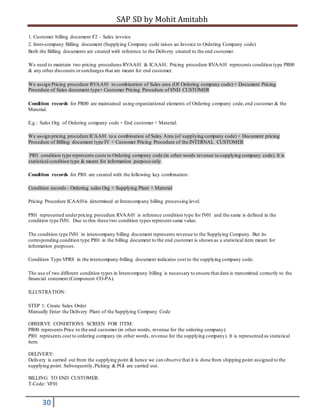 SAP SD by Mohit Amitabh
30
1. Customer billing document F2 – Sales invoice
2. Inter-company Billing document (Supplying Company code raises an Invoice to Ordering Company code)
Both the Billing documents are created with reference to the Delivery created to the end customer.
We need to maintain two pricing procedures RVAA01 & ICAA01. Pricing procedure RVAA01 represents condition type PR00
& any other discounts orsurcharges that are meant for end customer.
We assign Pricing procedure RVAA01 to combination of Sales area (Of Ordering company code) + Document Pricing
Procedure of Sales document type+ Customer Pricing Procedure of END CUSTOMER
Condition records for PR00 are maintained using organizational elements of Ordering company code,end customer & the
Material.
E.g.: Sales Org. of Ordering company code + End customer + Material.
We assign pricing procedure ICAA01 to a combination of Sales Area (of supplying company code) + Document pricing
Procedure of Billing document type IV + Customer Pricing Procedure of the INTERNAL CUSTOMER
PI01 condition type represents costs to Ordering company code (in other words revenue to supplying company code). It is
statistical condition type & meant for information purpose only.
Condition records for PI01 are created with the following key combination:
Condition records - Ordering sales Org + Supplying Plant + Material
Pricing Procedure ICAA01is determined at Intercompany billing processing level.
PI01 represented underpricing procedure RVAA01 is reference condition type for IV01 and the same is defined in the
condition type IV01. Due to this these two condition types represent same value.
The condition type IV01 in intercompany billing document represents revenue to the Supplying Company. But its
corresponding condition type PI01 in the billing document to the end customer is shown as a statistical item meant for
information purposes.
Condition Type VPRS in the intercompany-billing document indicates cost to the supplying company code.
The use of two different condition types in Intercompany billing is necessary to ensure that data is transmitted correctly to the
financial statement (Component CO-PA).
ILLUSTRATION:
STEP 1: Create Sales Order
Manually Enter the Delivery Plant of the Supplying Company Code
OBSERVE CONDITIONS SCREEN FOR ITEM:
PR00 represents Price to the end customer (in other words, revenue for the ordering company).
PI01 represents cost to ordering company (in other words, revenue for the supplying company). It is represented as statistical
item.
DELIVERY:
Delivery is carried out from the supplying point & hence we can observe that it is done from shipping point assigned to the
supplying point. Subsequently,Picking & PGI are carried out.
BILLING TO END CUSTOMER:
T-Code: VF01
 