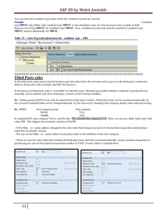 SAP SD by Mohit Amitabh
33
You can enter the condition type under which the condition records are created.
Example Condition
type MWSI only differs with condition type MWST in the calculation type. For this reason an entry is made in field
ReferenceCondTypeMWST for condition type MWSI . Now, condition records only need be created for condition type
MWST and not additionally for MWSI.
Table 55 – Sales Org/order/plant/material- condition type – PI01
XXXXXXXXXXXXXXXXXXXXXXXXXXXXXXXXXXXXXXXXXXXXXXXXXXXXXXXXXXXXXXXXXXX
Third Party sales
In the third party order processing the business gets the orders from the customer and it passes to the third party vendorwho
delivers the goods to the customer, and bills the business.
In the process of third party order is controlled via material types.Material types define whether a material is produced on ly
internally can be ordered only from third party vendors or from both possibilities.
Ex: Trading goods (HAWA) can only be ordered from third party vendors.Third party items can be created automatically by
the systemor standard items can be changed manually by the end userby changing item category during sales order processing.
Ex: MM01 Item category group Item category
BANS TAS
NORM TAS
In standard SAP, item category TAS is used for this. The schedule line category is CS. Here you can see a field 'order type' with
value 'NB'. This triggers the automatic creation of the PR.
– If the Ship – to – party address changed in the sales order that changes passed on to the purchase requisition and purchase
order that are already created.
– We can see the Ship – to – party address in purchase order in the attributes of the item category.
– When we save the sales order that contains the third party item, then the systemautomatically creates purchase requisition in
purchasing (we can see the purchase requisition number in VA02 of sales order in schedule lines)
 