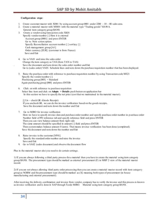 SAP SD by Mohit Amitabh
34
Configuration steps:
1. Create customer master with XD01 by using account group 0001 under 2200 – 10 – 00 sales area.
2. Create a material master with MM01 with the material type “Trading goods” HAWA.
General item category group BANS
3. Create a vendorusing transaction code XK01
Specify vendornumber [ ] Here it is external
Account group [0001] and press ENTER
Go to Next screen option
Specify Reconciliation account number [ ] sort key [ ]
Cash management group [A1]
Order currency [EUR] (customer is from France)
Save and Exit
4. Go to VA01 and raise the sales order
Change the item category as TAS (from TAN to TAS)
. Save the document and note down the sales order number and Exit
Go to (sales order) VA03. Schedule lines and note down the purchase requisition number that has been displayed.
5. Raise the purchase order with reference to purchase requisition number by using Transaction code ME21
Specify the vendornumber [ ]
Purchasing group [005] = Standard
Again purchasing group [000] and press ENTER
6. Click on with reference to purchase requisition
Select line item and click on Adopts + Details push button on application bar
In this section we have to specify the net price (cost that we maintained in the material master).
[] Un – check GR (Goods Receipt)
If you uncheckGR, we can do the invoice verification based on the goods receipts.
Save the document and note down the number and Exit
7. Go to MIRO for invoice verification
Here we have to specify invoice date and purchase order number and specify purchase order number in p urchase order
Number field of PO reference tab and specify reference field and press ENTER
Then you can view balance amount from right side
The same amount should be specified in amount [ ] field and press ENTER
Then systemmakes balance amount 0 (zero). That means invoice verification has been done (completed).
Save the document and note down the number and Exit
8. Raise invoice to the customer [VF01]
Specify the standard order number and raise the invoice
Save and Exit
9. Go to VA02 (sales document) and observe the document flow
Plus in the material master also you need to do certain settings.
1) If you are always following a third party process for a material then you have to create the material using item category
group BANS. The procurement type should be marked as external procurement (F) in MRP 2 view of the material master
record.
2) If you are not always allowing third party order processing then you can create a material master record with item category
group as NORM and the procurement type should be marked as (X) meaning both types of procurement (in house
manufacturing and external procurement).
After receiving the delivery confirmation and invoice from vendor, company has to verify the invoice and this process is known
as invoice verification and is done in SAP through Tcode MIRO. Material using item category group BANS.
 