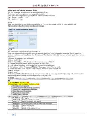SAP SD by Mohit Amitabh
35
Step 1: If the material item category is NORM
The item category in the order should be manually changed as TAS.
For that you need to configure the item category determination
Order type + item cat group + usage + High level = Item cat + Manual item cat
OR + NORM + + = TAN + TAS
OR + BANS + + = TAS
Step 3)
Make sure that during the item category configuration for TAS you need to mark relevant for billing indicator as F.
F-Order-related billing doc. - status according to invoice qty
Step 4)
The schedule line category for this type should be CS.
Make sure that you mark subsequent type as NB - purchase requisition in this schedule line category as this will trigger the
purchase requisition order immediately after the creation of the sales order and the PO to vendor is created against this purchase
requisition.
Customize the third party sales in summary:
1. Create Vendor XK01
2. Create Material Type as "Trading Goods". Item category group as "BANS".
3. Assign Item Category TAS to Order type that you are going to use.
4. A sale order is created and when saved a PR is generated at the background
5. With reference to SO a PO is created (ME21N). The company raises PO to the vendor.
6. Vendor delivers the goods and raises bill to company. MM receives the invoice MIRO
7. Goods receipt MIGO
8. Goods issue
9. The item cat TAS or Schedule line cat CS is not relevant for delivery which is evident from the config and, therefore, there
is no delivery process attached in the whole process of Third party sales.
10. Billing
XXXXXXXXXXXXXXXXXXXXXXXXXXXXXXXXXXXXXXXXXXXXXXXXXXXXXXXXXXXXX
PGI
COST OF GOODS SOLD A/C DR
TO INVENTORY OF FINISHED GOODS A/C CR
1. Stock quantity is updated.
2. Values are updated in inventory accounting.
3. Status in all sales documents is updated.
4. Cost of goods sold is updated.
5. Requirements are updated.
6. Billing index is updated.
XXXXXXXXXXXXXXXXXXXXXXXXXXXXXXXXXXXXXXXXXXXXXXXXXXXXXXXXXXXXX
CIN TABLE Description
1 J_1IEXCHDR Excise invoice header detail
2 J_1IEXCDTL Excise invoice line item details
3 J_1IGRXREF Goods Receipt to Excise Invoice Cross Reference
4 J_1IPART1 Excise Part I details
5 J_1IPART2 Excise Part II details
6 J_1IRG23D RG23D register for the depot
 