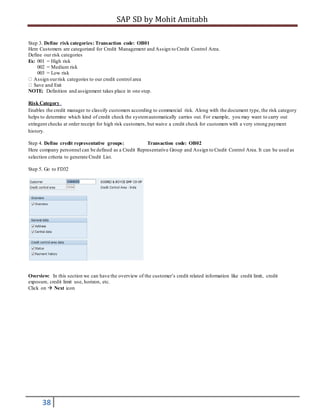 SAP SD by Mohit Amitabh
38
Step 3. Define risk categories: Transaction code: OB01
Here Customers are categorized for Credit Management and Assign to Credit Control Area.
Define our risk categories
Ex: 001 = High risk
002 = Medium risk
003 = Low risk
Assign ourrisk categories to our credit control area
Save and Exit
NOTE: Definition and assignment takes place in one step.
Risk Category
Enables the credit manager to classify customers according to commercial risk. Along with the document type, the risk category
helps to determine which kind of credit check the systemautomatically carries out. For example, you may want to carry out
stringent checks at order receipt for high risk customers, but waive a credit check for customers with a very strong payment
history.
Step 4. Define credit representative groups: Transaction code: OB02
Here company personnel can be defined as a Credit Representative Group and Assign to Credit Control Area. It can be used as
selection criteria to generate Credit List.
Step 5. Go to FD32
Overview: In this section we can have the overview of the customer’s credit related information like credit limit, credit
exposure, credit limit use, horizon, etc.
Click on  Next icon
 