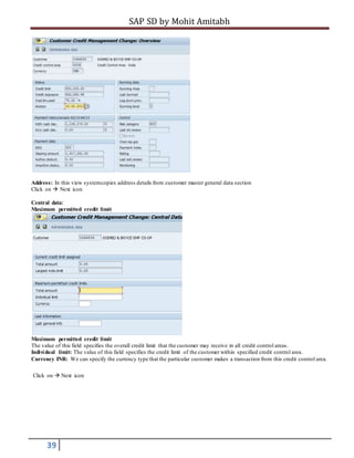 SAP SD by Mohit Amitabh
39
Address: In this view systemcopies address details from customer master general data section
Click on  Next icon
Central data:
Maximum permitted credit limit
Maximum permitted credit limit
The value of this field specifies the overall credit limit that the customer may receive in all credit control areas.
Individual limit: The value of this field specifies the credit limit of the customer within specified credit control area.
Currency INR: We can specify the currency type that the particular customer makes a transaction from this credit control area.
Click on  Next icon
 