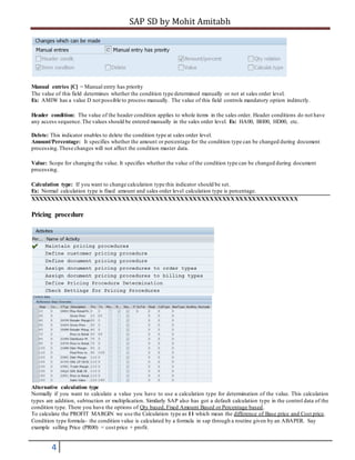 SAP SD by Mohit Amitabh
4
Manual entries [C] = Manual entry has priority
The value of this field determines whether the condition type determined manually or not at sales order level.
Ex: AMIW has a value D not possible to process manually. The value of this field controls mandatory option indirectly.
Header condition: The value of the header condition applies to whole items in the sales order. Header conditions do not have
any access sequence.The values should be entered manually in the sales order level. Ex: HA00, BH00, HD00, etc.
Delete: This indicator enables to delete the condition type at sales order level.
Amount/Percentage: It specifies whether the amount or percentage for the condition type can be changed during document
processing.These changes will not affect the condition master data.
Value: Scope for changing the value. It specifies whether the value of the condition type can be changed during document
processing.
Calculation type: If you want to change calculation type this indicator should be set.
Ex: Normal calculation type is fixed amount and sales order level calculation type is percentage.
XXXXXXXXXXXXXXXXXXXXXXXXXXXXXXXXXXXXXXXXXXXXXXXXXXXXXXXXXXXXXXXX
Pricing procedure
Alternative calculation type
Normally if you want to calculate a value you have to use a calculation type for determination of the value. This calculation
types are addition, subtraction or multiplication. Similarly SAP also has got a default calculation type in the control data of the
condition type. There you have the options of Qty based, Fixed Amount Based or Percentage based.
To calculate the PROFIT MARGIN we use the Calculation type as 11 which mean the difference of Base price and Cost price.
Condition type formula- the condition value is calculated by a formula in sap through a routine given by an ABAPER. Say
example selling Price (PR00) = cost price + profit.
 