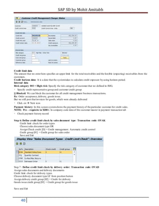 SAP SD by Mohit Amitabh
40
Credit limit data
The amount that we enter here specifies an upper limit for the total receivables and the forcible (expecting) receivables from the
customers.
Credit horizon data: It is a date that the systemtakes to calculate credit exposure by using horizon period.
Internal data
Risk category 001 = High risk:Specify the risk category of customer that we defined in IMG.
Specify credit representative group and customer credit group
[] Blocked: We can block the customer for all credit management business transactions.
Ex: Order acceptance,delivery, goods issue.
But we still post that invoices for goods,which were already delivered
Click on  Next icon
Payment history: In this screen systemshows the payment history of the particular customer for credit sales.
NOTE: Pre – requisite in XD01: In company code data of the customer master in payment transaction tab
Check payment history record
Step 6: Define credit limit check by sales document type: Transaction code: OVAK
Credit limit check for order types
Choose sales document type OR
Assign Check credit [D] = Credit management: Automatic credit control
Credit group [01] = Credit group for sales order
Save and Exit
Step 7 : Define credit limit check by delivery order: Transaction code: OVAD
Assign sales documents and delivery documents
Credit limit check for delivery types
Choose delivery document type LF from position button
Assign delivery credit group [02] = Credit for delivery
Goods issue credit group [03] = Credit group for goods issue
Save and Exit
 