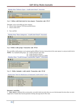 SAP SD by Mohit Amitabh
41
Step 8 : Define credit limit check by item category: Transaction code: OVA7
Determine active receivables per item category
Choose item category TAN from position button
Check credit active
Save and Exit
Step 9: Define credit groups: Transaction code: OVA6
We can define credit groups so as to group togetherdifferent business transactions in the same manner to carryout credit check.
NOTE: Use standard credit groups: 01 = Credit group for sales order
02 = Credit group for delivery
03 = Credit group for goods issue (PGI)
Step 10 : Define Automatic credit control: Transaction code: OVA8
Document controlling
Item check: It indicates that systemcarries out credit check not only when you save the document but also when we enter
single item or header data.System generates warning message only for first item.
 